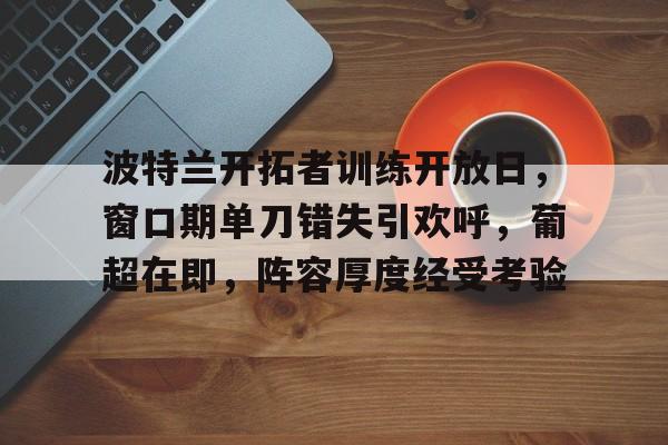 爱游戏官网-包含波特兰开拓者训练开放日，窗口期单刀错失引欢呼，葡超在即，阵容厚度经受考验的词条